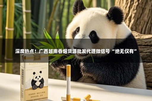 深度热点！广西越南香烟货源批发代理微信号“绝无仅有”
