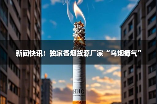 新闻快讯！独家香烟货源厂家“乌烟瘴气”